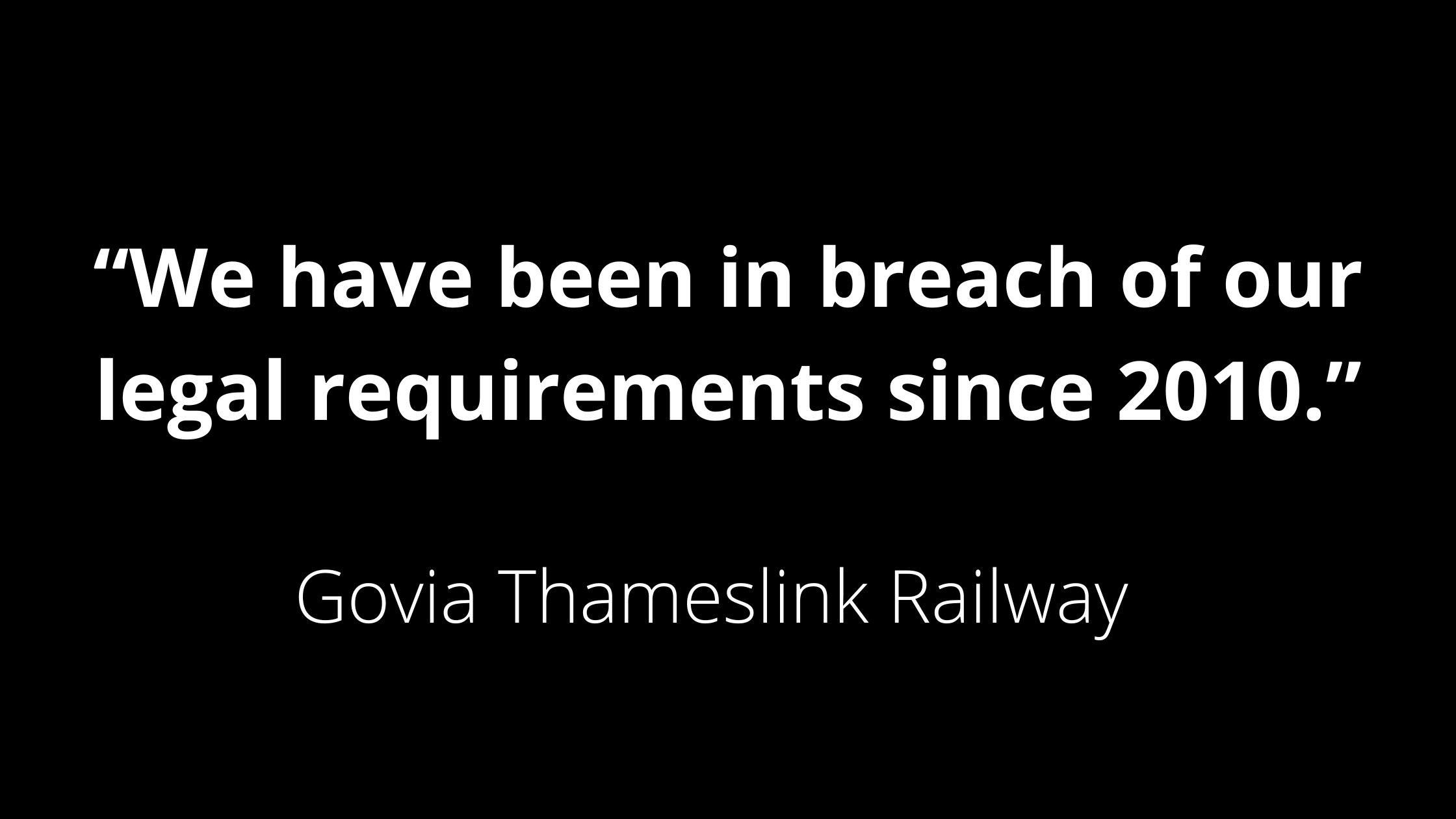 Black graphic with a central quote in white text: "We have been in breach of our legal requirements since 2010", Govia Thameslink Railway.